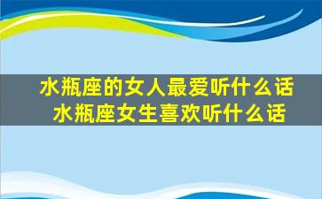 水瓶座的女人最爱听什么话 水瓶座女生喜欢听什么话